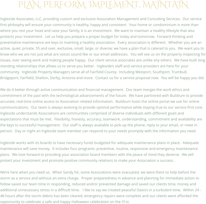 PLAN, PERFORM, IMPLEMENT, MAINTAIN  Ingleside Associates, LLC, providing custom and exclusive Association Management and Consulting Services.  Our service first philosphy will ensure your community is healthy, happy and consistent.  Your home or condominium is more than where you rest your head and raise your family, it is an investment.  We want to maintain a healthy lifestyle that also protects your investment.  Let us help you prepare a proper budget for today and tomorrow.  Forward thinking and preventative maintenance are keys to mainting a healthy association.  Every association is different.  Whether you are an active, quiet, private, 55 and over, exclusive, small, large, or diverse; we have a plan that is catered to you.  We want you to know who we are not just what are voices sound like or our email addresses.  You will see us on the property inspecting for issues, over seeing work and making people happy.  Our client service associates are unlike any others.  We have built long standing relationships that allows us to serve you better.  Ingleside�s staff and service providers are here for your community.  Ingleside Property Managers serve all of Fairfield County.  Including Westport, Southport, Trumbull, Bridgeport, Fairfield, Shelton, Derby, Ansonia and more.  Contact us for a service proposal now.  You will be happy you did.  We do it better through active communication and financial management.  Our team merges the work ethics and commitment of the past with the technological advancements of the future.  We have partnered with Buildium to provide accurate, real-time online access to Association related information.  Buildium hosts the online portal we use for online communications.  Our team is always evolving to provide optimal performance while staying true to our service first core. Ingleside understands Associations are communities comprised of diverse individuals with different goals and expectations that must be met.  Flexibility, honesty, accuracy, teamwork, understanding, commitment and availability are the keys to successful management.  Our staff is always available to pick-up the phone, reply to your email, or meet in person.  Day or night an Ingleside team member can respond to your needs promptly with the information you need.  Ingleside works with its boards to have necessary funds budgeted for adequate maintenance plans in place.  Adequate maintenance will save money.  It includes four programs: preventive, routine, responsive and emergency maintenance plans.  We look forward to providing your association board members with the peace of mind they deserve.  We will protect your investment and promote positive community relations to make your Association a success..  We�re here when you need us.  When Sandy hit, some Associations were evacuated, we were there to help before the storm as a service and without an extra charge.  Proper preparedness in advance and planning for immediate action to follow saved our team time in responding, reduced and/or prevented damage and saved our clients time, money and additional unnecessary stress in a difficult time.   I like to say we created peaceful Oasis�s in a turbulent time.  Within 24 - 48 hours after the storm debris has been cleared, emergency repairs were complete and our clients were afforded the opportunity to celebrate a safe and happy Halloween celebration on the 31st.